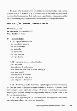Para que o leitor perceba melhor a importância destas definições, descrevemos,
a seguir, as especificações técnicas e de acabamento de uma edificação residencial
multifamiliar. Constam ainda deste caderno de especificações algumas generalida-
des que dizem respeito à responsabilidade da construtora no empreendimento.
ESPECIFICAÇÕES GERAIS DO EMPREENDIMENTO
Obra: Rua A, n.° 10
Incorporadora: Incorporadora XXX
Prazo da obra: 24 meses
01 - Generalidades:
01.01 - Equipe administrativa:
- um engenheiro residente
- um mestre-de-obras
- um apontador
- um almoxarife
- um vigia noturno
- um vigia diurno
01.02 - Equipamentos que serão utilizados:
- uma betoneira
- dois guinchos de embreagem
- duas torres metálicas com pranchas de cargas
- uma serra portátil
- dois vibradores de imersão
- uma máquina de cortar ferro
- uma máquina de dobrar ferro
01.03 - As normas, projetos de normas, especificações, métodos de ensaios e
padrões aprovados e recomendados pela Associação Brasileira de Normas Técni-
cas, bem como toda a legislação em vigor, referentes a obras civis, inclusive sobre
segurança do trabalho, serão parte integrante destas especificações, como se ne-
las estivessem transcritas.
01.04 - Estas especificações são complementadas pelos projetos e detalhes de
execução, devendo ser integralmente obedecidas.
 
