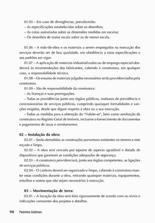 01.05 - Em caso de divergências, prevalecerão:
- As especificações estabelecidas sobre os desenhos;
- As cotas assinaladas sobre as dimensões medidas em escalas;
- Os desenhos de maior escala sobre os de menor escala.
01.06 - A mão-de-obra e os materiais a serem empregados na execução dos
serviços deverão ser de boa qualidade, em obediência a estas especificações e
aos padrões em vigor.
01.07 - A aplicação de materiais industrializados ou de emprego especial obe-
decerá às recomendações dos fabricantes, cabendo à construtora, em qualquer
caso, a responsabilidade técnica.
01.08 - Os ensaios de materiais julgados necessários serão providenciados pela
construtora.
01.09 - São de responsabilidade da construtora:
- As licenças e suas prorrogações.
-Todas as providências junto aos órgãos públicos, institutos de previdência e
concessionárias de serviços públicos, cumprindo quaisquer formalidades e san-
ções exigidas, desde que digam respeito à obra ou a sua execução.
-Todas as medidas para a obtenção do "Habite-se", bem como averbação da
construtora no Registro Geral de Imóveis, inclusive o fornecimento de documentos
e pagamentos de taxas e emolumentos.
02 - Instalação da obra:
02.01 - Serão demolidas as construções porventura existentes no terreno e este
roçado e limpo.
02.02 - A obra será cercada por tapume de aspecto agradável e dotada de
dispositivos que garantam as condições adequadas de segurança.
02.03 - A construtora providenciará, junto aos órgãos competentes, as ligações
de serviços públicos.
02.04 - O canteiro deverá ser organizado e limpo, cabendo à construtora man-
ter estas condições durante a obra, retirando quaisquer materiais, equipamentos,
entulhos e outros que não sejam necessários à execução.
03 - Movimentação de terra:
03.01 - A locação da obra será feita rigorosamente de acordo com os níveis e
indicações constantes dos projetos e detalhes.
 