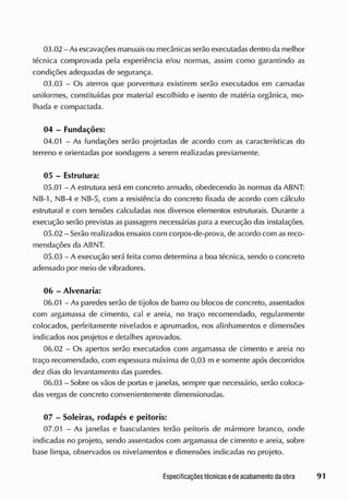 03.02 - As escavações manuaisou mecânicas serão executadas dentro cia melhor
técnica comprovada pela experiência e/ou normas, assim como garantindo as
condições adequadas de segurança.
03.03 - Os aterros que porventura existirem serão executados em camadas
uniformes, constituídas por material escolhido e isento de matéria orgânica, mo-
lhada e compactada.
04 - Fundações:
04.01 - As fundações serão projetadas de acordo com as características do
terreno e orientadas por sondagens a serem realizadas previamente.
05 - Estrutura:
05.01 - A estrutura será em concreto armado, obedecendo às normas da ABNT:
NB-1, NB-4 e NB-5, com a resistência do concreto fixada de acordo com cálculo
estrutural e com tensões calculadas nos diversos elementos estruturais. Durante a
execução serão previstas as passagens necessárias para a execução das instalações.
05.02 - Serão realizados ensaios com corpos-de-prova, de acordo com as reco-
mendações da ABNT.
05.03 - A execução será feita como determina a boa técnica, sendo o concreto
adensado por meio de vibradores.
06 - Alvenaria:
06.01 - As paredes serão de tijolos de barro ou blocos de concreto, assentados
com argamassa de cimento, cal e areia, no traço recomendado, regularmente
colocados, perfeitamente nivelados e aprumados, nos alinhamentos e dimensões
indicados nos projetos e detalhes aprovados.
06.02 - Os apertos serão executados com argamassa de cimento e areia no
traço recomendado, com espessura máxima de 0,03 m e somente após decorridos
dez dias do levantamento das paredes.
06.03 - Sobre os vãos de portas e janelas, sempre que necessário, serão coloca-
das vergas de concreto convenientemente dimensionadas.
07 - Soleiras, rodapés e peitoris:
07.01 - As janelas e basculantes terão peitoris de mármore branco, onde
indicadas no projeto, sendo assentados com argamassa de cimento e areia, sobre
base limpa, observados os nivelamentos e dimensões indicadas no projeto.
 