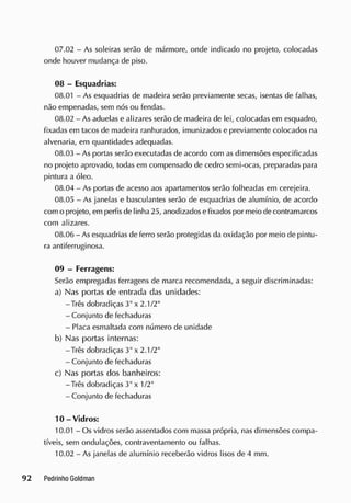 07.02 - As soleiras serão de mármore, onde indicado no projeto, colocadas
onde houver mudança de piso.
08 - Esquadrias:
08.01 - As esquadrias de madeira serão previamente secas, isentas de falhas,
não empenadas, sem nós ou fendas.
08.02 - As aduelas e alizares serão de madeira de lei, colocadas em esquadro,
fixadas em tacos de madeira ranhurados, imunizados e previamente colocados na
alvenaria, em quantidades adequadas.
08.03 - As portas serão executadas de acordo com as dimensões especificadas
no projeto aprovado, todas em compensado de cedro semi-ocas, preparadas para
pintura a óleo.
08.04 - As portas de acesso aos apartamentos serão folheadas em cerejeira.
08.05 - As janelas e basculantes serão de esquadrias de alumínio, de acordo
com o projeto, em perfis de linha 25, anodizadose fixadospor meio de contramarcos
com alizares.
08.06 - As esquadrias de ferro serão protegidas da oxidação por meio de pintu-
ra antiferruginosa.
09 - Ferragens:
Serão empregadas ferragens de marca recomendada, a seguir discriminadas:
a) Nas portas de entrada das unidades:
-Três dobradiças 3" x 2.1/2"
- Conjunto de fechaduras
- Placa esmaltada com número de unidade
b) Nas portas internas:
-Três dobradiças 3" x 2.1/2"
- Conjunto de fechaduras
c) Nas portas dos banheiros:
-Três dobradiças 3" x 1/2"
- Conjunto de fechaduras
10 - Vidros:
10.01 - Os vidros serão assentados com massa própria, nas dimensões compa-
tíveis, sem ondulações, contraventamento ou falhas.
10.02 - As janelas de alumínio receberão vidros lisos de 4 mm.
 