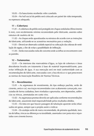 10.03 - Os basculantes receberão vidro canelado.
10.04 - No hall social do prédio será colocado um painel de vidro temperado,
na espessura adequada.
1 1 - Cobertura:
11.01 - A cobertura do prédio será protegida em chapas onduladas (fibrocimento
6 mm), com recobrimento mínimo recomendado pelo fabricante, assentes sobre
estrutura de madeira de lei.
11.02 - As chapas serão aparafusadas na estrutura de acordo com as instruções
do fabricante, utilizando-se os acessórios necessários para a vedação.
11.03 - Deverá ser observado cuidado especial na colocação das colunas de venti-
lação cie esgoto, a fim de evitar a possibilidade de infiltração.
11.04 - Serão executados rufos de concreto onde as telhas se encontrarem com
as paredes.
12 - Tratamentos:
12.01 - Os interiores dos reservatórios d'água, as lajes de cobertura e áreas
descobertas levarão um tratamento à base de material impermeabilizante, para
evitar infiltração de água. A sua execução será em total conformidade com as
recomendações do fabricante, executadas com a boa técnica e o que prescrevem
as normas da Associação Brasileira de Normas Técnicas.
13 - Revestimentos:
13.01 - As argamassas de revestimento, do tipo emboço paulista, serão de
cimento, areia e cal, nos traços recomendados com acabamento camurçado, exe-
cutadas de forma cuidadosa, bem niveladas e aprumadas, sem depressões, saliên-
cias ou trincas, arrematadas em canto vivo.
13.02 - As argamassas prontas deverão ser aplicadas conforme recomendações
do fabricante, assumindo total responsabilidade pelos resultados obtidos.
13.03 - Os tetos em que houver passagem de tubulação aparente serão rebai-
xados em gesso, sempre que o projeto assim o indicar.
13.04 - Os azulejos serão de marca recomendada, de primeira qualidade, isen-
tosde falhas, trincas ou diferenças na tonalidade, assentados com junta reta e rejun-
tados com cimento branco.
 