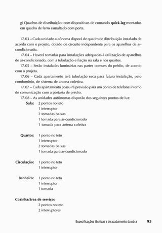 g) Quadros de distribuição: com dispositivos de comando quick-lag montados
em quadro de ferro esmaltado com porta.
1 7.03 - Cada unidade autônoma disporá de quadro de distribuição instalado de
acordo com o projeto, dotado de circuito independente para os aparelhos de ar-
condicionado.
17.04 - Haverá tomadas para instalações adequadas à utilização de aparelhos
de ar-condicionado, com a tubulação e fiação na sala e nos quartos.
17.05 - Serão instaladas luminárias nas partes comuns do prédio, de acordo
com o projeto.
17.06 - Cada apartamento terá tubulação seca para futura instalação, pelo
condomínio, de sistema de antena coletiva.
1 7.07 - Cada apartamento possuirá previsão para um ponto de telefone interno
de comunicação com a portaria de prédio.
1 7.08 - As unidades autônomas disporão dos seguintes pontos de luz:
Sala: 2 pontos no teto
1 interruptor
2 tomadas baixas
1 tomada para ar-condicionado
1 tomada para antena coletiva
Quartos: 1 ponto no teto
1 interruptor
2 tomadas baixas
1 tomada para ar-condicionado
Circulação: 1 ponto no teto
1 interruptor
Banheiro: 1 ponto no teto
1 interruptor
1 tomada
Cozinha/ área de serviço:
2 pontos no teto
2 interruptores
 