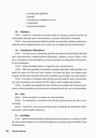 1 tomada para geladeira
1 tomada
1 tomada para máquina de lavar
1 campainha
1 ponto para interfone
18 - Telefone:
18.01 - Caberá à construtora executar todos os serviços a partir do ponto de
alimentação deixado pela concessionária, inclusive tubulação e tomadas.
18.02 - Haverá tomada para telefone externo nas salas das unidades autônomas,
além de outros compartimentos, de acordo com as exigências da concessionária.
19 - Instalações hidráulicas:
19.01 - Os serviços da construtora partirão do ponto de alimentação deixado
pela concessionária, compreendendo tubulações, registros, caixas e tudo o mais
que, constante ou não dos projetos, se faça necessário ao adequado funcionamen-
to das instalações.
19.02 - Serão atendidas todas as exigências da concessionária.
19.03 - Além dos aparelhos assinalados no projeto aprovado, serão previstos: um
ponto de espera de filtro em cada cozinha, um ponto de água com registro para
máquina de lavar em cada área de serviço e torneiras para lavagem nasárea externas.
19.04 - Os tubos e conexões serão de ferro galvanizado de marca recomenda-
da, onde necessário, ou também de PVC rígido, onde exigido pelo projeto.
19.05 - O prédio será dotado de duas bombas de recalque de comando auto-
mático, dimensionadas para funcionarem independentes, de marca recomendada.
20 - Gás:
20.01 - Serão atendidas as normas da concessionária.
20.02 - As tubulações e conexões serão de ferro galvanizado, de marca reco-
mendada.
20.03 - Haverá P.l. com locais previstos para instalação de medidores indivi-
duais para cada unidade autônoma.
21 - Incêndio:
21.01 - Serão instalados todos os dispositivos de prevenção e combate a incên-
dio, em conformidade com o Laudo de Exigências e o projeto aprovado pelo Corpo
de Bombeiros.
 