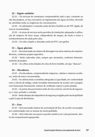 22 - Esgoto sanitário:
22.01 - Os serviços da construtora compreenderão tudo o que, constante ou
não dos projetos, se faça necessário ao esgotamento das águas servidas, devendo
ser atendidas todas as exigências da concessionária.
22.02 - As tubulações e conexões serão de ferro fundido ou de PVC rígido, de
marcas recomendadas.
22.03 - As áreas de serviços serão providas de instalações adequadas à utiliza-
ção de máquina de lavar roupa, independente do tanque, de modo a evitar o
transbordamento de sabão pelo ralos.
22.04 - Os ralos simples e sifonados serão de PVC com grelha.
23 - Águas pluviais:
23.01 - S
erá executado um sistema de drenagem nasáreasexternas cio empreen-
dimento, conforme projeto específico.
23.02 - Serão colocados ralos, sempre que necessário, conforme dimensio-
namento do projeto.
23.03 - As calhas serão dotadas de ralos de ferro fundido, do tipo "abacaxi".
24 - Elevadores:
24.01 - Os elevadores, compreendendo máquinas, cabines e sistemas auxilia-
res, serão de marca recomendada.
24.02 - As cabines terão as medidas adequadas à capacidade, em conformidade
com o cálculo de tráfego, sendo revestidas internamente de acordo com o projeto,
com iluminação fluorescente, sistema de ventilação natural e porta pintada.
24.03 - As portas dos pavimentos serão cie eixo vertical, com fecho de seguran-
ça e visor, pintadas a esmalte.
24.04 - S
erão dotadosdosdispositivos de segurança exigidos pela municipalidade
e pelo Corpo de Bombeiros.
25 - Lixo:
25.01 - Será executado sistema de acumulação cie lixo, de acordo com projeto
em conformidade com as normas da municipalidade.
25.02 - Será colocada uma porta-caçamba metálica em cada pavimento, den-
tro do compartirnento apropriado.
 