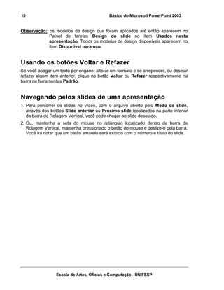 10                                          Básico do Microsoft PowerPoint 2003


Observação: os modelos de design que foram aplicados até então aparecem no
            Painel de tarefas Design do slide no item Usados nesta
            apresentação. Todos os modelos de design disponíveis aparecem no
            item Disponível para uso.


Usando os botões Voltar e Refazer
Se você apagar um texto por engano, alterar um formato e se arrepender, ou desejar
refazer algum item anterior, clique no botão Voltar ou Refazer respectivamente na
barra de ferramentas Padrão.


Navegando pelos slides de uma apresentação
1. Para percorrer os slides no vídeo, com o arquivo aberto pelo Modo de slide,
   através dos botões Slide anterior ou Próximo slide localizados na parte inferior
   da barra de Rolagem Vertical, você pode chegar ao slide desejado.
2. Ou, mantenha a seta do mouse no retângulo localizado dentro da barra de
   Rolagem Vertical, mantenha pressionado o botão do mouse e deslize-o pela barra.
   Você irá notar que um balão amarelo será exibido com o número e título do slide.




                 Escola de Artes, Ofícios e Computação - UNIFESP
 