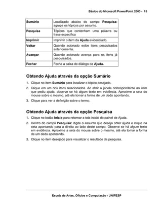 Básico do Microsoft PowerPoint 2003 - 15


Sumário            Localizado abaixo do campo Pesquisa:
                   agrupa os tópicos por assunto.
Pesquisa           Tópicos que contenham uma palavra ou
                   frase específica
Imprimir           Imprimir o item da Ajuda evidenciado.
Voltar             Quando acionado exibe itens pesquisados
                   anteriormente.
Avançar            Quando acionado avança para os itens já
                   pesquisados.
Fechar             Fecha a caixa de diálogo da Ajuda.


Obtendo Ajuda através da opção Sumário
1. Clique no item Sumário para localizar o tópico desejado.
2. Clique em um dos itens relacionados. Ao abrir a janela correspondente ao item
   que pediu ajuda, observe se há algum texto em evidência. Aproxime a seta do
   mouse sobre o mesmo, até ela tomar a forma de um dedo apontando.
3. Clique para ver a definição sobre o termo.


Obtendo Ajuda através da opção Pesquisa
1. Clique no botão Início para retornar a tela inicial do painel de Ajuda.
2. Dentro do campo Pesquisa: digite o assunto que deseja obter ajuda e clique na
   seta apontando para a direita ao lado deste campo. Observe se há algum texto
   em evidência. Aproxime a seta do mouse sobre o mesmo, até ela tomar a forma
   de um dedo apontando.
3. Clique no item desejado para visualizar o resultado da pesquisa.




                  Escola de Artes, Ofícios e Computação - UNIFESP
 
