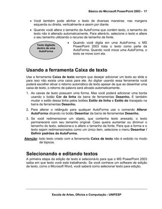 Básico do Microsoft PowerPoint 2003 - 17


   • Você também pode alinhar o texto de diversas maneiras: nas margens
     esquerda ou direita, verticalmente e assim por diante.
   • Quando você altera o tamanho da AutoForma que contém texto, o tamanho do
     texto não é alterado automaticamente. Para alterá-lo, selecione o texto e altere
     o seu tamanho utilizando o recurso de tamanho de fonte.
                             •   Quando você digita em uma AutoForma, o MS
        Texto digitado
                                 PowerPoint 2003 trata o texto como parte da
        dentro de uma
         AutoForma               AutoForma. Quando você move uma AutoForma, o
                                 texto se move com ela.




 Usando a ferramenta Caixa de texto
 Use a ferramenta Caixa de texto sempre que desejar adicionar um texto ao slide e
 para isso não exista uma caixa para ele. Ao digitar usando essa ferramenta você
 poderá escolher ativar o retorno automático de texto apesar de que ao desenhar uma
 caixa de texto, o retorno de palavra será ativado automaticamente.
 1. As caixas de texto possuem uma forma. Mas você poderá adicionar uma borda
    usando o botão Cor da linha da barra de ferramentas Desenho. E também
    mudar o estilo dessa linha pelos botões Estilo da linha e Estilo do tracejado na
    barra de ferramentas Desenho.
 2. Para alterar o retângulo para qualquer AutoForma use o comando Alterar
    AutoForma clicando no botão Desenhar da barra de ferramentas Desenho.
 3. Se você redimensionar um objeto, que contenha texto anexado, o texto
    permanecerá com seu tamanho original. Caso queira aumentar ou diminuir o
    tamanho do texto, selecione-o e altere o tamanho da fonte. Para que a forma e o
    texto sejam redimensionados como um único item, selecione o menu Desenhar /
    Definir padrões da AutoForma.
Atenção: todo texto criado com a ferramenta Caixa de texto não é exibido no modo
         de tópicos.


 Selecionando e editando textos
 A primeira etapa da edição de texto é selecioná-lo para que o MS PowerPoint 2003
 saiba em que texto você está trabalhando. Se você conhece um software de edição
 de texto, como o Microsoft Word, você saberá como selecionar texto para edição.




                   Escola de Artes, Ofícios e Computação - UNIFESP
 