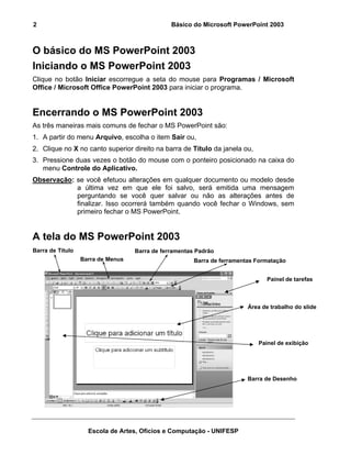 2                                              Básico do Microsoft PowerPoint 2003



O básico do MS PowerPoint 2003
Iniciando o MS PowerPoint 2003
Clique no botão Iniciar escorregue a seta do mouse para Programas / Microsoft
Office / Microsoft Office PowerPoint 2003 para iniciar o programa.


Encerrando o MS PowerPoint 2003
As três maneiras mais comuns de fechar o MS PowerPoint são:
1. A partir do menu Arquivo, escolha o item Sair ou,
2. Clique no X no canto superior direito na barra de Título da janela ou,
3. Pressione duas vezes o botão do mouse com o ponteiro posicionado na caixa do
   menu Controle do Aplicativo.
Observação: se você efetuou alterações em qualquer documento ou modelo desde
            a última vez em que ele foi salvo, será emitida uma mensagem
            perguntando se você quer salvar ou não as alterações antes de
            finalizar. Isso ocorrerá também quando você fechar o Windows, sem
            primeiro fechar o MS PowerPoint.


A tela do MS PowerPoint 2003
Barra de Título                    Barra de ferramentas Padrão
                  Barra de Menus                       Barra de ferramentas Formatação


                                                                                Painel de tarefas



                                                                         Área de trabalho do slide




                                                                            Painel de exibição




                                                                         Barra de Desenho




                    Escola de Artes, Ofícios e Computação - UNIFESP
 