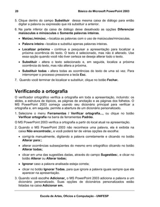 20                                               Básico do Microsoft PowerPoint 2003


5. Clique dentro do campo Substituir dessa mesma caixa de diálogo para então
   digitar a palavra ou expressão que irá substituir a anterior.
6. Na parte inferior da caixa de diálogo deixe desativado as opções Diferenciar
   maiúsculas e minúsculas e Somente palavras inteiras.
     • Maiúsc./minúsc. - localiza as palavras com o uso de maiúsculas/minúsculas.
     • Palavra inteira - localiza e substitui apenas palavras inteiras.
     • Localizar próxima - continua a pesquisar a apresentação para localizar a
       próxima ocorrência do texto. O texto é selecionado, mas não é alterado. Use
       essa opção quando você não tiver certeza se deseja alterar todo o texto.
     • Substituir - altera o texto selecionado e, em seguida, localiza a próxima
       ocorrência do texto, mas não altera a próxima.
     • Substituir todas - altera todas as ocorrências do texto de uma só vez. Para
       interromper o processo pressione a tecla Esc.
7. Quando você terminar de localizar e substituir, clique no botão Fechar.


Verificando a ortografia
O verificador ortográfico verifica a ortografia em toda a apresentação, incluindo: os
slides, a estrutura de tópicos, as páginas de anotação e as páginas dos folhetos. O
MS PowerPoint 2003 começa usando seu dicionário principal para verificar a
ortografia e, em seguida, permite a abertura de um dicionário personalizado.
1. Selecione o menu Ferramentas / Verificar ortografia..., ou clique no botão
   Verificar ortografia na barra de ferramentas Padrão.
O MS PowerPoint 2003 verifica a ortografia a partir do local atual na apresentação.
2. Quando o MS PowerPoint 2003 não reconhece uma palavra, ela é exibida na
   caixa Não encontrada:, e você poderá ter de várias opções de escolha:
     • corrigi-la manualmente, digitando a palavra corretamente e clicando no botão
       Alterar para:;
     • alterar ocorrências subseqüentes do mesmo erro ortográfico clicando no botão
       Alterar todas;
     • clicar em uma das sugestões dadas, através do campo Sugestões:, e clicar no
       botão Alterar ou Alterar todas;
     • Ignorar caso a palavra analisada esteja correta;
     • clicar no botão Ignorar Todas, para que ignore a palavra iguais sempre que ela
       aparecer na apresentação.
3. Quando você escolhe Adicionar¸ o MS PowerPoint 2003 adiciona a palavra a um
   dicionário personalizado. Suas opções de dicionários personalizados estão
   listadas na caixa Adicionar em.


                     Escola de Artes, Ofícios e Computação - UNIFESP
 
