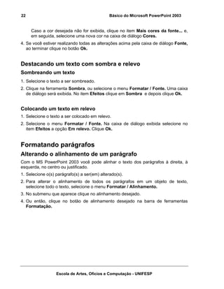 22                                            Básico do Microsoft PowerPoint 2003


     Caso a cor desejada não for exibida, clique no item Mais cores da fonte... e,
     em seguida, selecione uma nova cor na caixa de diálogo Cores.
4. Se você estiver realizando todas as alterações acima pela caixa de diálogo Fonte,
   ao terminar clique no botão Ok.


Destacando um texto com sombra e relevo
Sombreando um texto
1. Selecione o texto a ser sombreado.
2. Clique na ferramenta Sombra, ou selecione o menu Formatar / Fonte. Uma caixa
   de diálogo será exibida. No item Efeitos clique em Sombra e depois clique Ok.


Colocando um texto em relevo
1. Selecione o texto a ser colocado em relevo.
2. Selecione o menu Formatar / Fonte. Na caixa de diálogo exibida selecione no
   item Efeitos a opção Em relevo. Clique Ok.


Formatando parágrafos
Alterando o alinhamento de um parágrafo
Com o MS PowerPoint 2003 você pode alinhar o texto dos parágrafos à direita, à
esquerda, no centro ou justificado.
1. Selecione o(s) parágrafo(s) a ser(em) alterado(s).
2. Para alterar o alinhamento de todos os parágrafos em um objeto de texto,
   selecione todo o texto, selecione o menu Formatar / Alinhamento.
3. No submenu que aparece clique no alinhamento desejado.
4. Ou então, clique no botão de alinhamento desejado na barra de ferramentas
   Formatação.




                  Escola de Artes, Ofícios e Computação - UNIFESP
 