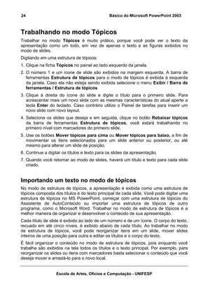 24                                            Básico do Microsoft PowerPoint 2003



Trabalhando no modo Tópicos
Trabalhar no modo Tópicos é muito prático, porque você pode ver o texto da
apresentação como um todo, em vez de apenas o texto e as figuras exibidos no
modo de slides.
Digitando em uma estrutura de tópicos:
1. Clique na ficha Tópicos no painel ao lado esquerdo da janela.
2. O número 1 e um ícone de slide são exibidos na margem esquerda. A barra de
   ferramentas Estrutura de tópicos para o modo de tópicos é exibida à esquerda
   da janela. Caso ela não esteja sendo exibida selecione o menu Exibir / Barra de
   ferramentas / Estrutura de tópicos
3. Clique à direita do ícone do slide e digite o título para o primeiro slide. Para
   acrescentar mais um novo slide com as mesmas características do atual aperte a
   tecla Enter do teclado. Caso contrário utilize o Painel de tarefas para inserir um
   novo slide com novo layout.
4. Selecione os slides que deseja e em seguida, clique no botão Rebaixar tópicos
   da barra de ferramentas Estrutura de tópicos, você estará trabalhando no
   primeiro nível com marcadores do primeiro slide.
5. Use os botões Mover tópicos para cima ou Mover tópicos para baixo, a fim de
   movimentar os itens selecionados para um slide anterior ou posterior, ou até
   mesmo para alterar um slide de posição.
6. Continue a digitar os títulos e texto para os slides da apresentação.
7. Quando você retornar ao modo de slides, haverá um título e texto para cada slide
   criado.


Importando um texto no modo de tópicos
No modo de estrutura de tópicos, a apresentação é exibida como uma estrutura de
tópicos composta dos títulos e do texto principal de cada slide. Você pode digitar uma
estrutura de tópicos no MS PowerPoint, começar com uma estrutura de tópicos do
Assistente de AutoConteúdo ou importar uma estrutura de tópicos de outro
programa, como o Microsoft Word. Trabalhar no modo de estrutura de tópicos é a
melhor maneira de organizar e desenvolver o conteúdo de sua apresentação.
Cada título de slide é exibido ao lado de um número e de um ícone. O corpo do texto,
recuado em até cinco níveis, é exibido abaixo de cada título. Ao trabalhar no modo
de estrutura de tópicos, você pode reorganizar itens em um slide, mover slides
inteiros de uma posição para outra e editar os títulos e o corpo do texto.
É fácil organizar o conteúdo no modo de estrutura de tópicos, pois enquanto você
trabalha são exibidos na tela todos os títulos e o texto principal. Por exemplo, para
reorganizar os slides ou itens com marcadores basta selecionar o conteúdo que você
deseja mover e arrastá-lo para o novo local.


                  Escola de Artes, Ofícios e Computação - UNIFESP
 