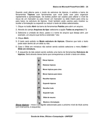 Básico do Microsoft PowerPoint 2003 - 25


Quando você alterna para o modo de estrutura de tópicos, é exibida a barra de
ferramentas Tópicos com ferramentas que você pode usar para organizar
rapidamente a apresentação. Os botões podem ser usados para alterar o nível de
recuo de um marcador ou para mover um marcador ou slide inteiro para cima ou
para baixo na estrutura de tópicos. Você também pode usá-los para mostrar ou
ocultar a formatação ou expandir ou reduzir o texto de slides selecionados.
1. Clique no botão Abrir da barra de ferramentas Padrão para abrir um arquivo.
2. Através do campo Arquivos do tipo: selecione a opção Todos os arquivos (*.*)
3. Selecione a unidade de disco, pasta e o nome do arquivo que deseja abrir, por
   exemplo, um arquivo que tenha a extensão *.doc
4. Clique Abrir.
5. O texto será exibido no Modo estrutura de tópicos. Observe que todo o texto
   pode estar dentro de um slide ou não.
6. Caso o Slide em miniatura não estiver sendo exibido selecione o menu Exibir /
   Slide em miniatura.
7. À esquerda da tela estará sendo exibida uma barra de ferramentas Estrutura de
  tópicos. Será através dessa barra que começaremos a dividir o texto em slides.


                                Elevar tópicos


                                Rebaixar tópicos

                                Mover tópicos para cima

                                Mover tópicos para baixo

                                Recolher tópicos


                                Expandir tópicos


                                Recolher tudo

                                Expandir tudo

                                Slide de resumo

                                Mostrar a formatação
Elevar tópicos – move o parágrafo selecionado para o próximo nível de título acima
(um nível acima, à esquerda)



                   Escola de Artes, Ofícios e Computação - UNIFESP
 