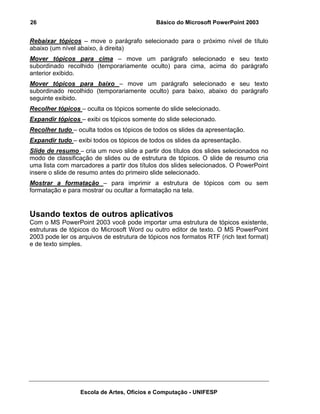26                                           Básico do Microsoft PowerPoint 2003


Rebaixar tópicos – move o parágrafo selecionado para o próximo nível de título
abaixo (um nível abaixo, à direita)
Mover tópicos para cima – move um parágrafo selecionado e seu texto
subordinado recolhido (temporariamente oculto) para cima, acima do parágrafo
anterior exibido.
Mover tópicos para baixo – move um parágrafo selecionado e seu texto
subordinado recolhido (temporariamente oculto) para baixo, abaixo do parágrafo
seguinte exibido.
Recolher tópicos – oculta os tópicos somente do slide selecionado.
Expandir tópicos – exibi os tópicos somente do slide selecionado.
Recolher tudo – oculta todos os tópicos de todos os slides da apresentação.
Expandir tudo – exibi todos os tópicos de todos os slides da apresentação.
Slide de resumo – cria um novo slide a partir dos títulos dos slides selecionados no
modo de classificação de slides ou de estrutura de tópicos. O slide de resumo cria
uma lista com marcadores a partir dos títulos dos slides selecionados. O PowerPoint
insere o slide de resumo antes do primeiro slide selecionado.
Mostrar a formatação – para imprimir a estrutura de tópicos com ou sem
formatação e para mostrar ou ocultar a formatação na tela.


Usando textos de outros aplicativos
Com o MS PowerPoint 2003 você pode importar uma estrutura de tópicos existente,
estruturas de tópicos do Microsoft Word ou outro editor de texto. O MS PowerPoint
2003 pode ler os arquivos de estrutura de tópicos nos formatos RTF (rich text format)
e de texto simples.




                  Escola de Artes, Ofícios e Computação - UNIFESP
 