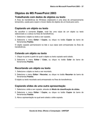 Básico do Microsoft PowerPoint 2003 - 27



Objetos do MS PowerPoint 2003
Trabalhando com dados de objetos ou texto
A Área de transferência do Windows (clipboard) é uma área de armazenamento
temporária, usada para copiar e mover dados de objetos de um local para outro.


Copiando um objeto ou texto
Ao escolher o comando Copiar, você faz uma cópia de um objeto ou texto
selecionado e o coloca na Área de transferência.
1. Selecione o objeto ou texto a ser copiado.
2. Selecione o menu Editar / Copiar, ou clique no botão Copiar da barra de
   ferramentas Padrão.
O objeto copiado permanecerá na tela e sua cópia será armazenada na Área de
transferência.


Colando um objeto ou texto
1. Clique no ponto a partir do qual o objeto ou texto copiado será colado.
2. Selecione o menu Editar / Colar, ou clique no botão Colar da barra de
   ferramentas Padrão.


Recortando um objeto ou texto
1. Selecione o objeto ou texto a ser recortado.
2. Selecione o menu Editar / Recortar, ou clique no botão Recortar da barra de
   ferramentas Padrão.
O objeto ou texto recortado será armazenado na Área de transferência.


Copiando slides de uma outra apresentação
1. Selecione o slide a ser copiado, através do Modo de classificação de slides.
2. Selecione o menu Editar / Copiar, ou clique no botão Copiar da barra de
   ferramentas Padrão.
3. Abra a apresentação na qual será colado o slide copiado.




                  Escola de Artes, Ofícios e Computação - UNIFESP
 