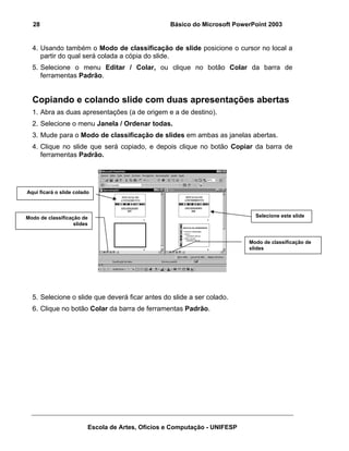 28                                              Básico do Microsoft PowerPoint 2003


  4. Usando também o Modo de classificação de slide posicione o cursor no local a
     partir do qual será colada a cópia do slide.
  5. Selecione o menu Editar / Colar, ou clique no botão Colar da barra de
     ferramentas Padrão.


  Copiando e colando slide com duas apresentações abertas
  1. Abra as duas apresentações (a de origem e a de destino).
  2. Selecione o menu Janela / Ordenar todas.
  3. Mude para o Modo de classificação de slides em ambas as janelas abertas.
  4. Clique no slide que será copiado, e depois clique no botão Copiar da barra de
     ferramentas Padrão.




Aqui ficará o slide colado



Modo de classificação de                                                     Selecione este slide
                   slides


                                                                           Modo de classificação de
                                                                           slides




  5. Selecione o slide que deverá ficar antes do slide a ser colado.
  6. Clique no botão Colar da barra de ferramentas Padrão.




                         Escola de Artes, Ofícios e Computação - UNIFESP
 