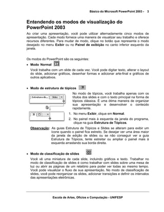 Básico do Microsoft PowerPoint 2003 -    3


Entendendo os modos de visualização do
PowerPoint 2003
Ao criar uma apresentação, você pode utilizar alternadamente cinco modos de
apresentação. Cada modo fornece uma maneira de visualizar seu trabalho e oferece
recursos diferentes. Para mudar de modo, clique no botão que representa o modo
desejado no menu Exibir ou no Painel de exibição no canto inferior esquerdo da
janela.


Os modos do PowerPoint são os seguintes:
• Modo Normal
  Você trabalha com um slide de cada vez. Você pode digitar texto, alterar o layout
  do slide, adicionar gráficos, desenhar formas e adicionar arte-final e gráficos de
  outros aplicativos.


• Modo de estrutura de tópicos
                                No modo de tópicos, você trabalha apenas com os
                                títulos dos slides e com o texto principal na forma de
                                tópicos clássica. É uma ótima maneira de organizar
                                sua apresentação e desenvolver o conteúdo
                                rapidamente.
                             1. No menu Exibir, clique em Normal.
                             2. No painel mais à esquerda da janela do programa,
                                clique na guia Estrutura de Tópicos.
  Observação: As guias Estrutura de Tópicos e Slides se alteram para exibir um
              ícone quando o painel fica estreito. Se desejar ver uma área maior
              da janela de edição de slides ou se não conseguir ver a guia
              Estrutura de Tópicos, tente estreitar ou ampliar o painel mais à
              esquerda arrastando sua borda direita.


• Modo de classificação de slides
  Você vê uma miniatura de cada slide, incluindo gráficos e texto. Trabalhar no
  modo de classificação de slides é como trabalhar com slides sobre uma mesa de
  luz ou abrir as páginas de um relatório para poder ver todas ao mesmo tempo.
  Você pode visualizar o fluxo de sua apresentação. No modo de classificação de
  slides, você pode reorganizar os slides, adicionar transições e definir os intervalos
  das apresentações eletrônicas.




                 Escola de Artes, Ofícios e Computação - UNIFESP
 