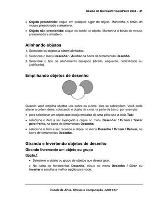 Básico do Microsoft PowerPoint 2003 - 31


• Objeto preenchido: clique em qualquer lugar do objeto. Mantenha o botão do
  mouse pressionado e arraste-o.
• Objeto não preenchido: clique na borda do objeto. Mantenha o botão do mouse
  pressionado e arraste-o.


Alinhando objetos
1. Selecione os objetos a serem alinhados.
2. Selecione o menu Desenhar / Alinhar na barra de ferramentas Desenho.
3. Selecione o tipo de alinhamento desejado (direito, esquerdo, centralizado ou
   justificado).


Empilhando objetos de desenho




Quando você empilha objetos uns sobre os outros, eles se sobrepõem. Você pode
alterar a ordem deles, colocando o objeto de cima na parte de baixo, por exemplo:
• para selecionar um objeto que esteja embaixo de uma pilha use a tecla Tab;
• selecione o item a ser avançado e clique no menu Desenhar / Ordem / Trazer
  para frente, na barra de ferramentas Desenho.
• selecione o item a ser recuado e clique no menu Desenho / Ordem / Recuar, na
  barra de ferramentas Desenho.


Girando e Invertendo objetos de desenho
Girando livremente um objeto ou grupo
Opção 1
  • Selecione o objeto ou grupo de objetos que deseja girar.
  • Na barra de ferramentas Desenho, clique no menu Desenho / Girar ou
  inverter e escolha a melhor opção para você.




                 Escola de Artes, Ofícios e Computação - UNIFESP
 