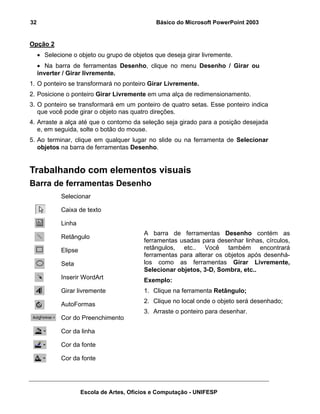 32                                             Básico do Microsoft PowerPoint 2003


Opção 2
     • Selecione o objeto ou grupo de objetos que deseja girar livremente.
     • Na barra de ferramentas Desenho, clique no menu Desenho / Girar ou
     inverter / Girar livremente.
1. O ponteiro se transformará no ponteiro Girar Livremente.
2. Posicione o ponteiro Girar Livremente em uma alça de redimensionamento.
3. O ponteiro se transformará em um ponteiro de quatro setas. Esse ponteiro indica
   que você pode girar o objeto nas quatro direções.
4. Arraste a alça até que o contorno da seleção seja girado para a posição desejada
   e, em seguida, solte o botão do mouse.
5. Ao terminar, clique em qualquer lugar no slide ou na ferramenta de Selecionar
   objetos na barra de ferramentas Desenho.


Trabalhando com elementos visuais
Barra de ferramentas Desenho
             Selecionar

             Caixa de texto

             Linha
                                           A barra de ferramentas Desenho contém as
             Retângulo
                                           ferramentas usadas para desenhar linhas, círculos,
             Elipse                        retângulos, etc.. Você também encontrará
                                           ferramentas para alterar os objetos após desenhá-
             Seta                          los como as ferramentas Girar Livremente,
                                           Selecionar objetos, 3-D, Sombra, etc..
             Inserir WordArt               Exemplo:
             Girar livremente              1. Clique na ferramenta Retângulo;
                                           2. Clique no local onde o objeto será desenhado;
             AutoFormas
                                           3. Arraste o ponteiro para desenhar.
             Cor do Preenchimento

             Cor da linha

             Cor da fonte

             Cor da fonte




                      Escola de Artes, Ofícios e Computação - UNIFESP
 