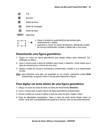 Básico do Microsoft PowerPoint 2003 - 33


           3-D

           Sombra

           Estilo da linha

           Estilo do tracejado

           Estilo da seta

           Desenhar

                      • clique e arraste os quadradinhos das bordas para
                        redimensionar o objeto.
                      • posicione o cursor no centro de desenho. Mantendo o botão
                        do mouse pressionado, arraste o objeto até o novo local.


Desenhando uma figura geométrica
1. Clique no ícone da figura geométrica que deseja utilizar para desenhar. Ex.:
   retângulo ou elipse.
2. Leve o mouse para a área de trabalho para iniciar o desenho. Você notará que a
   seta do mouse tomou a forma de uma cruz.
3. Aperte o botão do mouse e mantendo-o pressionado, arraste a cruz desenhando
   na tela.
Dica: para desenhar uma reta, um quadrado ou um círculo, mantenha a tecla Shift
      pressionada, enquanto move o mouse para desenhar a figura.


Para digitar um texto dentro de uma figura geométrica
1. Clique no ícone da caixa de texto na barra de ferramentas Desenho.
2. Leve o mouse para a parte interna da figura geométrica já desenhada.
3. Acione o botão do mouse e defina a área da caixa de texto. Digite o texto.
4. Faça as alterações necessárias. Caso a caixa de texto tenha ficado maior ou
   menor, você tem a possibilidade de ajustá-la e colocar uma cor de preenchimento.




                  Escola de Artes, Ofícios e Computação - UNIFESP
 