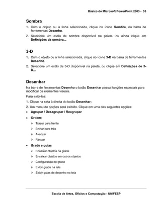 Básico do Microsoft PowerPoint 2003 - 35


Sombra
1. Com o objeto ou a linha selecionada, clique no ícone Sombra, na barra de
   ferramentas Desenho.
2. Selecione um estilo de sombra disponível na paleta, ou ainda clique em
   Definições de sombra...


3-D
1. Com o objeto ou a linha selecionada, clique no ícone 3-D na barra de ferramentas
   Desenho.
2. Selecione um estilo de 3-D disponível na paleta, ou clique em Definições de 3-
   D...


Desenhar
Na barra de ferramentas Desenho o botão Desenhar possui funções especiais para
modificar os elementos visuais.
Para exibi-las:
1. Clique na seta à direita do botão Desenhar;
2. Um menu de opções será exibido. Clique em uma das seguintes opções:
•   Agrupar / Desagrupar / Reagrupar
•   Ordem:
       Trazer para frente
       Enviar para trás
       Avançar
       Recuar

•   Grade e guias
       Encaixar objetos na grade
       Encaixar objetos em outros objetos
       Configuração de grade
       Exibir grade na tela
       Exibir guias de desenho na tela




                   Escola de Artes, Ofícios e Computação - UNIFESP
 