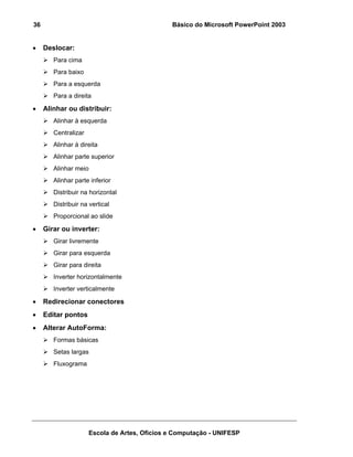 36                                             Básico do Microsoft PowerPoint 2003


•    Deslocar:
        Para cima
        Para baixo
        Para a esquerda
        Para a direita

•    Alinhar ou distribuir:
        Alinhar à esquerda
        Centralizar
        Alinhar à direita
        Alinhar parte superior
        Alinhar meio
        Alinhar parte inferior
        Distribuir na horizontal
        Distribuir na vertical
        Proporcional ao slide

•    Girar ou inverter:
        Girar livremente
        Girar para esquerda
        Girar para direita
        Inverter horizontalmente
        Inverter verticalmente

•    Redirecionar conectores
•    Editar pontos
•    Alterar AutoForma:
        Formas básicas
        Setas largas
        Fluxograma




                      Escola de Artes, Ofícios e Computação - UNIFESP
 