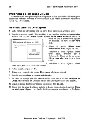 38                                             Básico do Microsoft PowerPoint 2003



Importando elementos visuais
O MS PowerPoint 2003 pode importar imagens de outros aplicativos. Essas imagens
podem ser editadas, movidas e dimensionadas e, às vezes, até mesmo recoloridas
no MS PowerPoint 2003.


Inserindo um slide com clip-art
1. Exiba na tela do último slide feito e a partir deste ponto insira um novo slide.
2. Selecione o menu Inserir / Novo slide... e no Painel de tarefas Layout do slide
   escolha nas opções Outros layouts o item Título, texto e clip-art dando um
                                              clique na seta à direita deste layout e
                                              em seguida, no item Inserir novo
                                              slide.
                                              3. Clique no campo Clique para
                                                 adicionar um título. Digite um título.
                                              4. Selecione o título digitado, altere:
                                                 fonte, estilo, tamanho, cor e
                                                 alinhamento. Clique dentro do campo
                                                 Clique para adicionar texto e digite
                                                 o texto.
                                              5. Selecione o texto digitado, altere:
     fonte, estilo, tamanho, cor e alinhamento.
6. Feita a escolha clique em Ok.
7. Clique uma vez dentro do campo Clique para adicionar clip-art
8. Selecione o menu Inserir / Imagem / Clip-art...
9. Na caixa de diálogo que será exibida dê um duplo clique no item Coleções do
   Office. Abaixo clique em uma das pastas para visualizar e fazer uma escolha.
10. Clique na seta à direita da imagem e selecione o item Copiar.
11. Clique fora da caixa de diálogo exibida e depois clique dentro do campo Clique
    para adicionar clip-art com o botão direito do mouse e selecione a opção Colar.




                   Escola de Artes, Ofícios e Computação - UNIFESP
 