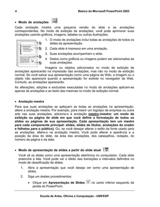 4                                            Básico do Microsoft PowerPoint 2003


• Modo de anotações
Cada anotação mostra uma pequena versão do slide e as anotações
correspondentes. No modo de exibição de anotações, você pode aprimorar suas
anotações usando gráficos, imagens, tabelas ou outras ilustrações.
                      1. O modo de anotações inclui todas as anotações de todos os
                         slides da apresentação.
                      2. Cada slide é impresso em uma anotação.
                      3. Suas anotações acompanham o slide.
                      4. Dados como gráficos ou imagens podem ser adicionados às
                         suas anotações.
                    Imagens ou objetos adicionados no modo de exibição de
anotações aparecerão na impressão das anotações, mas não no modo de exibição
normal. Se você salvar sua apresentação como uma página da Web, a imagem ou o
objeto não aparecerá quando a apresentação for exibida no navegador da Web.
Contudo, as anotações aparecerão.
As alterações, adições e exclusões executadas no modo de anotações aplicam-se
apenas às anotações e ao texto das mesmas no modo de exibição normal.


• Anotação mestra
Para que suas anotações se apliquem as todas as anotações na apresentação,
altere a anotação mestra. Por exemplo, para inserir um logotipo de empresa ou outra
arte nas suas anotações, adicione-o à anotação mestra (mestre: um modo de
exibição ou página de slide em que você define a formatação de todos os
slides ou páginas de sua apresentação. Cada apresentação tem um mestre
para cada componente principal: slides, slides de títulos, anotações do orador
e folhetos para o público). Ou, se você desejar alterar o estilo da fonte usado para
as anotações, altere-o na anotação mestra. Você pode alterar a aparência e a
posição da área do slide, da área das anotações, dos cabeçalhos, rodapés, do
número da página e da data.


• Modo de apresentação de slides a partir do slide atual
    Você vê os slides como uma apresentação eletrônica no computador. Cada slide
    preenche a tela. Você pode ver o efeito das transições e intervalos definidos no
    modo de classificação de slides.
     1.   Abra a apresentação que você deseja ver como uma apresentação de
          slides.
     2.   Siga um destes procedimentos:
          •   Clique em Apresentação de Slides        no canto inferior esquerdo da
              janela do PowerPoint.


                  Escola de Artes, Ofícios e Computação - UNIFESP
 