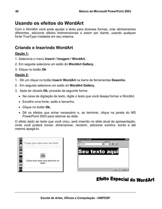 40                                             Básico do Microsoft PowerPoint 2003



Usando os efeitos do WordArt
Com o WordArt você pode ajustar o texto para diversas formas, criar alinhamentos
diferentes, adicionar efeitos tridimensionais e assim por diante, usando qualquer
fonte TrueType instalada em seu sistema.


Criando e Inserindo WordArt
Opção 1:
1. Selecione o menu Inserir / Imagem / WordArt.
2. Em seguida selecione um estilo do WordArt Gallery.
3. Clique no botão Ok
Opção 2:
1. Dê um clique no botão Inserir WordArt na barra de ferramentas Desenho.
2. Em seguida selecione um estilo do WordArt Gallery.
3. Após ter clicado Ok, proceda da seguinte forma:
     • Na caixa de digitação de texto, digite o texto que você deseja formar a WordArt.
     • Escolha uma fonte, estilo e tamanho.
     • Clique no botão Ok.
     • Dê os efeitos que achar necessário e, ao terminar, clique na janela do MS
       PowerPoint 2003 para retornar ao slide.
O efeito dado ao texto que você criou, será inserido no slide atual da apresentação,
onde você poderá mover, dimensionar, recolorir, adicionar sombra, borda e até
mesmo apagá-lo.




                    Escola de Artes, Ofícios e Computação - UNIFESP
 