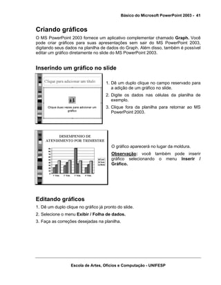 Básico do Microsoft PowerPoint 2003 - 41


Criando gráficos
O MS PowerPoint 2003 fornece um aplicativo complementar chamado Graph. Você
pode criar gráficos para suas apresentações sem sair do MS PowerPoint 2003,
digitando seus dados na planilha de dados do Graph. Além disso, também é possível
editar um gráfico diretamente no slide do MS PowerPoint 2003.


Inserindo um gráfico no slide

                                     1. Dê um duplo clique no campo reservado para
                                        a adição de um gráfico no slide.
                                     2. Digite os dados nas células da planilha de
                                        exemplo.
                                     3. Clique fora da planilha para retornar ao MS
                                        PowerPoint 2003.




                                        O gráfico aparecerá no lugar da moldura.
                                        Observação: você também pode inserir
                                        gráfico selecionando o menu Inserir /
                                        Gráfico.




Editando gráficos
1. Dê um duplo clique no gráfico já pronto do slide.
2. Selecione o menu Exibir / Folha de dados.
3. Faça as correções desejadas na planilha.




                  Escola de Artes, Ofícios e Computação - UNIFESP
 