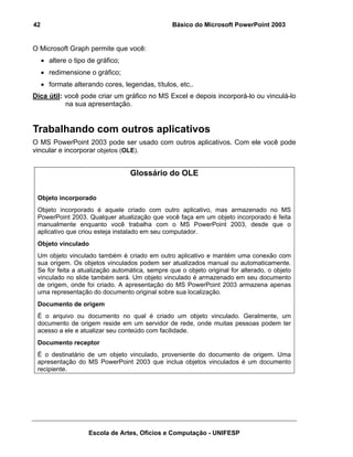 42                                              Básico do Microsoft PowerPoint 2003


O Microsoft Graph permite que você:
     • altere o tipo de gráfico;
     • redimensione o gráfico;
     • formate alterando cores, legendas, títulos, etc..
Dica útil: você pode criar um gráfico no MS Excel e depois incorporá-lo ou vinculá-lo
           na sua apresentação.


Trabalhando com outros aplicativos
O MS PowerPoint 2003 pode ser usado com outros aplicativos. Com ele você pode
vincular e incorporar objetos (OLE).


                                   Glossário do OLE


 Objeto incorporado
 Objeto incorporado é aquele criado com outro aplicativo, mas armazenado no MS
 PowerPoint 2003. Qualquer atualização que você faça em um objeto incorporado é feita
 manualmente enquanto você trabalha com o MS PowerPoint 2003, desde que o
 aplicativo que criou esteja instalado em seu computador.
 Objeto vinculado
 Um objeto vinculado também é criado em outro aplicativo e mantém uma conexão com
 sua origem. Os objetos vinculados podem ser atualizados manual ou automaticamente.
 Se for feita a atualização automática, sempre que o objeto original for alterado, o objeto
 vinculado no slide também será. Um objeto vinculado é armazenado em seu documento
 de origem, onde foi criado. A apresentação do MS PowerPoint 2003 armazena apenas
 uma representação do documento original sobre sua localização.
 Documento de origem
 É o arquivo ou documento no qual é criado um objeto vinculado. Geralmente, um
 documento de origem reside em um servidor de rede, onde muitas pessoas podem ter
 acesso a ele e atualizar seu conteúdo com facilidade.
 Documento receptor
 É o destinatário de um objeto vinculado, proveniente do documento de origem. Uma
 apresentação do MS PowerPoint 2003 que inclua objetos vinculados é um documento
 recipiente.




                     Escola de Artes, Ofícios e Computação - UNIFESP
 