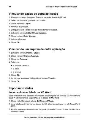 44                                            Básico do Microsoft PowerPoint 2003



Vinculando dados de outra aplicação
1. Abra o documento de origem. Exemplo: uma planilha do MS Excel.
2. Selecione os dados que serão vinculados.
3. Clique no botão Copiar.
4. Minimize a aplicação.
5. Coloque na tela o slide onde os dados serão vinculados.
6. Selecione o menu Editar / Colar Especial.
7. Clique no item Colar Vínculo.
8. Indique o formato.
9. Clique Ok.


Vinculando um arquivo de outra aplicação
1. Selecione o menu Inserir / Objeto.
2. Clique no item Criar do Arquivo.
3. Clique em Procurar.
4. Selecione:
     • a unidade de disco
     • a pasta
     • o arquivo
5. Clique Ok.
6. Ao retornar a caixa de diálogo clique no item Vínculo.
7. Clique Ok.


Importando dados
Importando uma tabela do MS Word
Você pode criar uma tabela no MS Word e importar para um slide do MS PowerPoint
2003. A tabela manterá a aparência e os dados do MS Word.
1. Clique no botão Inserir tabela do Microsoft Word.
2. Uma tabela será inserida e a tabela do MS Word será ativada no MS PowerPoint
   2003.
3. Arraste a seta do mouse através da grade para selecionar o número de colunas e
   linhas da tabela.


                   Escola de Artes, Ofícios e Computação - UNIFESP
 
