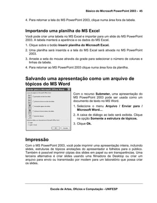 Básico do Microsoft PowerPoint 2003 - 45


4. Para retornar a tela do MS PowerPoint 2003, clique numa área fora da tabela.


Importando uma planilha do MS Excel
Você pode criar uma tabela no MS Excel e importar para um slide do MS PowerPoint
2003. A tabela manterá a aparência e os dados do MS Excel.
1. Clique sobre o botão Inserir planilha do Microsoft Excel.
2. Uma planilha será inserida e a tela do MS Excel será ativada no MS PowerPoint
   2003.
3. Arraste a seta do mouse através da grade para selecionar o número de colunas e
   linhas da tabela.
4. Para retornar ao MS PowerPoint 2003 clique numa área fora da planilha.


Salvando uma apresentação como um arquivo de
tópicos do MS Word

                                  Com o recurso Submeter, uma apresentação do
                                  MS PowerPoint 2003 pode ser usada como um
                                  documento de texto no MS Word.
                                  1. Selecione o menu Arquivo / Enviar para /
                                     Microsoft Word....
                                  2. A caixa de diálogo ao lado será exibida. Clique
                                     na opção Somente a estrutura de tópicos.
                                  3. Clique Ok.




Impressão
Com o MS PowerPoint 2003, você pode imprimir uma apresentação inteira, incluindo
slides, estruturas de tópicos anotações do apresentador e folhetos para o público.
Também é possível imprimir cópias dos slides em papel ou em transparências. Uma
terceira alternativa é criar slides usando uma filmadora de Desktop ou criar um
arquivo para envio ou transmissão por modem para um laboratório que possa criar
os slides.




                 Escola de Artes, Ofícios e Computação - UNIFESP
 