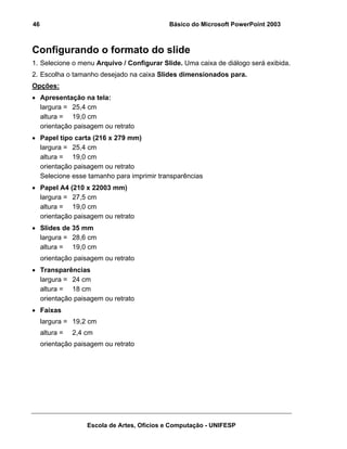 46                                           Básico do Microsoft PowerPoint 2003



Configurando o formato do slide
1. Selecione o menu Arquivo / Configurar Slide. Uma caixa de diálogo será exibida.
2. Escolha o tamanho desejado na caixa Slides dimensionados para.
Opções:
• Apresentação na tela:
  largura = 25,4 cm
  altura = 19,0 cm
  orientação paisagem ou retrato
• Papel tipo carta (216 x 279 mm)
  largura = 25,4 cm
  altura = 19,0 cm
  orientação paisagem ou retrato
  Selecione esse tamanho para imprimir transparências
• Papel A4 (210 x 22003 mm)
  largura = 27,5 cm
  altura = 19,0 cm
  orientação paisagem ou retrato
• Slides de 35 mm
  largura = 28,6 cm
  altura = 19,0 cm
     orientação paisagem ou retrato
• Transparências
  largura = 24 cm
  altura = 18 cm
  orientação paisagem ou retrato
• Faixas
     largura = 19,2 cm
     altura =   2,4 cm
     orientação paisagem ou retrato




                    Escola de Artes, Ofícios e Computação - UNIFESP
 