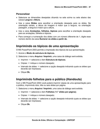 Básico do Microsoft PowerPoint 2003 - 47


Personalizar
• Selecione as dimensões desejadas clicando na seta acima ou seta abaixo das
  caixas Largura e Altura.
• Use a caixa Slides para escolher a orientação desejada para os slides. Na
  orientação retrato, a altura da imagem é maior que a largura; na orientação
  paisagem, a largura é maior que a altura.
• Use a caixa Anotações, folhetos, tópicos para escolher a orientação desejada
  para as anotações, folhetos e tópicos.
• Para começar a numeração dos slides com um número diferente de 1, digite esse
  número dentro da caixa Numerar os slides a partir de.


Imprimindo os tópicos de uma apresentação
O MS PowerPoint 2003 permite a impressão dos tópicos da sua apresentação.
1. Acione o Modo de estrutura de tópicos.
2. Selecione o menu Arquivo / Imprimir, uma caixa de diálogo será exibida.
  • Imprimir:     selecione o item Estrutura de tópicos;
  • Cópias:      indique o número desejado;
  • Intervalo de slides: selecione a opção desejada indicando quais os slides que
    deverão ser impressos;
  • Clique Ok.


Imprimindo folhetos para o público (Handouts)
Com o MS PowerPoint 2003 você poderá imprimir cópias de uma apresentação para
o público, imprimindo dois, três ou seis slides por página.
1. Selecione o menu Arquivo / Imprimir, uma caixa de diálogo será exibida.
  • Imprimir:     selecione o item Folhetos (“x” slides por página);
  • Cópias:      indique o número desejado;
  • Intervalo de slides: selecione a opção desejada indicando quais os slides que
    deverão ser impressos;
  • Clique Ok.




                  Escola de Artes, Ofícios e Computação - UNIFESP
 