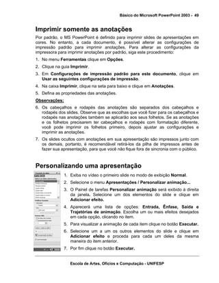 Básico do Microsoft PowerPoint 2003 - 49


Imprimir somente as anotações
Por padrão, o MS PowerPoint é definido para imprimir slides de apresentações em
cores. No entanto, a cada documento, é possível alterar as configurações de
impressão padrão para imprimir anotações. Para alterar as configurações da
impressora para imprimir anotações por padrão, siga este procedimento:
1. No menu Ferramentas clique em Opções.
2. Clique na guia Imprimir.
3. Em Configurações de impressão padrão para este documento, clique em
   Usar as seguintes configurações de impressão.
4. Na caixa Imprimir, clique na seta para baixo e clique em Anotações.
5. Defina as propriedades das anotações.
Observações:
6. Os cabeçalhos e rodapés das anotações são separados dos cabeçalhos e
   rodapés dos slides. Observe que as escolhas que você fizer para os cabeçalhos e
   rodapés nas anotações também se aplicarão aos seus folhetos. Se as anotações
   e os folhetos precisarem ter cabeçalhos e rodapés com formatação diferente,
   você pode imprimir os folhetos primeiro, depois ajustar as configurações e
   imprimir as anotações.
7. Os slides ocultos com anotações em sua apresentação são impressos junto com
   os demais, portanto, é recomendável retirá-los da pilha de impressos antes de
   fazer sua apresentação, para que você não fique fora de sincronia com o público.



Personalizando uma apresentação
              1. Exiba no vídeo o primeiro slide no modo de exibição Normal.
              2. Selecione o menu Apresentações / Personalizar animação...
              3. O Painel de tarefas Personalizar animação será exibido à direita
                 da janela. Selecione um dos elementos do slide e clique em
                 Adicionar efeito.
              4. Aparecerá uma lista de opções: Entrada, Ênfase, Saída e
                 Trajetórias de animação. Escolha um ou mais efeitos desejados
                 em cada opção, clicando no item.
              5. Para visualizar a animação de cada item clique no botão Executar.
              6. Selecione um a um os outros elementos do slide e clique em
                 Adicionar efeito e proceda para cada um deles da mesma
                 maneira do item anterior.
              7. Por fim clique no botão Executar.


                 Escola de Artes, Ofícios e Computação - UNIFESP
 