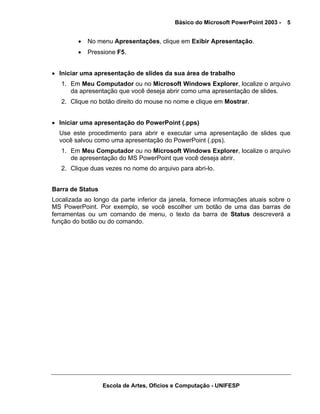 Básico do Microsoft PowerPoint 2003 -   5


         •   No menu Apresentações, clique em Exibir Apresentação.
         •   Pressione F5.


• Iniciar uma apresentação de slides da sua área de trabalho
   1. Em Meu Computador ou no Microsoft Windows Explorer, localize o arquivo
      da apresentação que você deseja abrir como uma apresentação de slides.
   2. Clique no botão direito do mouse no nome e clique em Mostrar.


• Iniciar uma apresentação do PowerPoint (.pps)
  Use este procedimento para abrir e executar uma apresentação de slides que
  você salvou como uma apresentação do PowerPoint (.pps).
   1. Em Meu Computador ou no Microsoft Windows Explorer, localize o arquivo
      de apresentação do MS PowerPoint que você deseja abrir.
   2. Clique duas vezes no nome do arquivo para abri-lo.


Barra de Status
Localizada ao longo da parte inferior da janela, fornece informações atuais sobre o
MS PowerPoint. Por exemplo, se você escolher um botão de uma das barras de
ferramentas ou um comando de menu, o texto da barra de Status descreverá a
função do botão ou do comando.




                  Escola de Artes, Ofícios e Computação - UNIFESP
 
