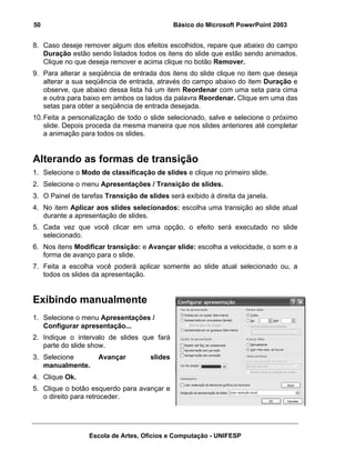 50                                             Básico do Microsoft PowerPoint 2003


8. Caso deseje remover algum dos efeitos escolhidos, repare que abaixo do campo
   Duração estão sendo listados todos os itens do slide que estão sendo animados.
   Clique no que deseja remover e acima clique no botão Remover.
9. Para alterar a seqüência de entrada dos itens do slide clique no item que deseja
   alterar a sua seqüência de entrada, através do campo abaixo do item Duração e
   observe, que abaixo dessa lista há um item Reordenar com uma seta para cima
   e outra para baixo em ambos os lados da palavra Reordenar. Clique em uma das
   setas para obter a seqüência de entrada desejada.
10. Feita a personalização de todo o slide selecionado, salve e selecione o próximo
    slide. Depois proceda da mesma maneira que nos slides anteriores até completar
    a animação para todos os slides.


Alterando as formas de transição
1. Selecione o Modo de classificação de slides e clique no primeiro slide.
2. Selecione o menu Apresentações / Transição de slides.
3. O Painel de tarefas Transição de slides será exibido à direita da janela.
4. No item Aplicar aos slides selecionados: escolha uma transição ao slide atual
   durante a apresentação de slides.
5. Cada vez que você clicar em uma opção, o efeito será executado no slide
   selecionado.
6. Nos itens Modificar transição: e Avançar slide: escolha a velocidade, o som e a
   forma de avanço para o slide.
7. Feita a escolha você poderá aplicar somente ao slide atual selecionado ou, a
   todos os slides da apresentação.


Exibindo manualmente
1. Selecione o menu Apresentações /
   Configurar apresentação...
2. Indique o intervalo de slides que fará
   parte do slide show.
3. Selecione         Avançar          slides
   manualmente.
4. Clique Ok.
5. Clique o botão esquerdo para avançar e
   o direito para retroceder.




                  Escola de Artes, Ofícios e Computação - UNIFESP
 