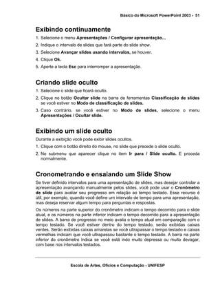 Básico do Microsoft PowerPoint 2003 - 51


Exibindo continuamente
1. Selecione o menu Apresentações / Configurar apresentação...
2. Indique o intervalo de slides que fará parte do slide show.
3. Selecione Avançar slides usando intervalos, se houver.
4. Clique Ok.
5. Aperte a tecla Esc para interromper a apresentação.


Criando slide oculto
1. Selecione o slide que ficará oculto.
2. Clique no botão Ocultar slide na barra de ferramentas Classificação de slides
   se você estiver no Modo de classificação de slides.
3. Caso contrário, se você estiver no Modo de slides, selecione o menu
   Apresentações / Ocultar slide.


Exibindo um slide oculto
Durante a exibição você pode exibir slides ocultos.
1. Clique com o botão direito do mouse, no slide que precede o slide oculto.
2. No submenu que aparecer clique no item Ir para / Slide oculto. E proceda
   normalmente.


Cronometrando e ensaiando um Slide Show
Se tiver definido intervalos para uma apresentação de slides, mas desejar controlar a
apresentação avançando manualmente pelos slides, você pode usar o Cronômetro
de slide para avaliar seu progresso em relação ao tempo testado. Esse recurso é
útil, por exemplo, quando você define um intervalo de tempo para uma apresentação,
mas deseja reservar algum tempo para perguntas e respostas.
Os números na parte superior do cronômetro indicam o tempo decorrido para o slide
atual, e os números na parte inferior indicam o tempo decorrido para a apresentação
de slides. A barra de progresso no meio avalia o tempo atual em comparação com o
tempo testado. Se você estiver dentro do tempo testado, serão exibidas caixas
verdes. Serão exibidas caixas amarelas se você ultrapassar o tempo testado e caixas
vermelhas indicam que você ultrapassou bastante o tempo testado. A barra na parte
inferior do cronômetro indica se você está indo muito depressa ou muito devagar,
com base nos intervalos testados.



                  Escola de Artes, Ofícios e Computação - UNIFESP
 