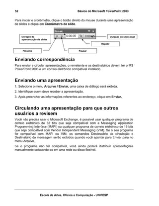 52                                           Básico do Microsoft PowerPoint 2003


Para iniciar o cronômetro, clique o botão direito do mouse durante uma apresentação
de slides e clique em Cronômetro de slide.



     Duração da                                                         Duração do slide atual
     apresentação de slides
                                                              Repetir


     Próximo                                  Pausar


Enviando correspondência
Para enviar e circular apresentações, o remetente e os destinatários devem ter o MS
PowerPoint 2003 e um correio eletrônico compatível instalado.


Enviando uma apresentação
1. Selecione o menu Arquivo / Enviar, uma caixa de diálogo será exibida.
2. Identifique quem deve receber a apresentação.
3. Após preencher as informações referentes ao endereço, clique em Enviar.


Circulando uma apresentação para que outros
usuários a revisem
Você não precisa usar o Microsoft Exchange, é possível usar qualquer programa de
correio eletrônico de 32 bits que seja compatível com a Messaging Application
Programming Interface (MAPI) ou qualquer programa de correio eletrônico de 16 bits
que seja compatível com Vendor Independent Messaging (VIM). Se o seu programa
for compatível com MAPI ou VIM, os comandos Destinatário da circulação e
Destinatário da mensagem serão exibidos quando você apontar para Enviar para no
menu Arquivo.
Se o programa não for compatível, você ainda poderá distribuir apresentações
manualmente colocando-as em uma rede ou disco flexível.




                    Escola de Artes, Ofícios e Computação - UNIFESP
 
