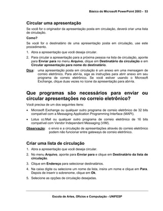Básico do Microsoft PowerPoint 2003 - 53



Circular uma apresentação
Se você for o originador da apresentação posta em circulação, deverá criar uma lista
de circulação.
Como?
Se você for o destinatário de uma apresentação posta em circulação, use este
procedimento.
1. Abra a apresentação que você deseja circular.
2. Para circular a apresentação para a próxima pessoa na lista de circulação, aponte
   para Enviar para no menu Arquivo, clique em Destinatário da circulação e em
   Circular apresentação para nome do destinatário.
Dica:   uma apresentação posta em circulação é um anexo em uma mensagem de
        correio eletrônico. Para abri-la, siga as instruções para abrir anexo em seu
        programa de correio eletrônico. Se você estiver usando o Microsoft
        Exchange, clique duas vezes no ícone da apresentação para abri-la.


Que programas são necessários para enviar ou
circular apresentações no correio eletrônico?
Você precisa de um dos seguintes itens:
•   Microsoft Exchange ou qualquer outro programa de correio eletrônico de 32 bits
    compatível com a Messaging Application Programming Interface (MAPI).
•   Lotus cc:Mail ou qualquer outro programa de correio eletrônico de 16 bits
    compatível com Vendor Independent Messaging (VIM).
Observação: o envio e a circulação de apresentações através do correio eletrônico
            podem não funcionar entre gateways de correio eletrônico.


Criar uma lista de circulação
1. Abra a apresentação que você deseja circular.
2. No menu Arquivo, aponte para Enviar para e clique em Destinatário da lista de
   circulação.
3. Clique em Endereço para selecionar destinatários.
4. Na caixa digite ou selecione um nome da lista, insira um nome e clique em Para.
   Depois de inserir o sobrenome, clique em Ok.
5. Selecione as opções de circulação desejadas.




                  Escola de Artes, Ofícios e Computação - UNIFESP
 