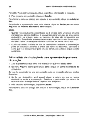 54                                           Básico do Microsoft PowerPoint 2003


Para obter Ajuda sobre uma opção, clique no ponto de interrogação e na opção.
6. Para circular a apresentação, clique em Circular.
Para fechar a caixa de diálogo sem circular a apresentação, clique em Adicionar
lista.
Para circular a apresentação mais tarde, abra-a, clique em Enviar para no menu
Arquivo e em Próximo destinatário da circulação.
Dicas:
•    Quando você circula uma apresentação, ela é enviada como um anexo em uma
     mensagem de correio eletrônico. É possível selecionar um alias de grupo como
     destinatário; no entanto, todos os membros do alias são considerados um
     destinatário. Para circular a apresentação para os membros do alias de um grupo,
     um após o outro, circule-a para membros individuais em vez de para o alias.
•    É possível alterar a ordem em que os destinatários recebem a apresentação
     posta em circulação alterando a ordem dos nomes na lista Para. Selecione o
     nome que você deseja mover para cima ou para baixo na lista e clique na seta
     apropriada.


Editar a lista de circulação de uma apresentação posta em
circulação
1. Abra a apresentação que tem a lista de circulação que você deseja editar.
2. No menu Arquivo, aponte para Enviar para e clique em Outro destinatário da
   circulação.
Se você for o originador de uma apresentação posta em circulação, altere as opções
desejadas.
3. Se for um destinatário, você poderá alterar a ordem em que os outros
   destinatários verão a apresentação. Selecione o destinatário cuja ordem de
   recebimento você deseja alterar e clique na seta apropriada.
4. Para circular a apresentação, clique em Circular.
Para fechar a caixa de diálogo sem circular a apresentação, clique em Adicionar
lista.




                   Escola de Artes, Ofícios e Computação - UNIFESP
 