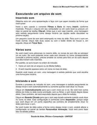 Básico do Microsoft PowerPoint 2003 - 55



Executando um arquivo de som
Inserindo som
Obtenha sons em uma apresentação e faça com que sejam tocados da forma que
você quiser.
Insira o som usando o comando Filmes e Sons do menu Inserir, conforme
mostrado. Procure o arquivo em seu computador ou em outro local ou procure um
clipe no painel de tarefas Clip-art. Antes que o som seja inserido, uma mensagem
será exibida perguntando como deseja iniciá-lo (as opções serão discutidas na
próxima seção).
Um pequeno ícone de som será estampado no meio do slide. Para ouvir o som em
modo normal, clique nele duas vezes ou com o botão direito do mouse e, em
seguida, clique em Tocar Som.


Vários sons
Se você inserir sons adicionais no mesmo slide, os ícones de som irão se sobrepor
um ao outro. Se você pretende iniciar cada som clicando no ícone correspondente
(consulte a próxima seção), precisa arrastar os ícones para fora um do outro depois
que eles tiverem sido inseridos.
Por padrão, os sons tocam na ordem de inclusão.
1. Insira um som de um arquivo ou do Media Gallery.
2. O som inserido aparece como um ícone no meio do slide.
Quando você insere um som, uma mensagem é exibida pedindo que você escolha
uma forma para iniciá-lo.


Iniciando o som
Durante o processo de inclusão do som, uma mensagem é exibida perguntando se
deseja iniciar o som automaticamente ou somente quando você clicar no mouse.
Clique em Automaticamente para que o som inicie por si só. Se você tiver outros
efeitos de mídia no slide (como animação, som ou filme), o som tocará depois desse
efeito. Caso contrário, ele será executado depois que o slide for exibido.
Clique em Quando Clicado para que o som seja tocado somente quando você clicar
no ícone no slide. Esta configuração é conhecida como disparador, porque exige
que você clique em um ponto específico (ao contrário de simplesmente clicar no
slide) para tocar o som.
Se você mudar de idéia sobre a forma como deseja iniciar o som, poderá alterar a
configuração no painel de tarefas Personalizar Animação. Você verá como fazer
isso na sessão prática.

                 Escola de Artes, Ofícios e Computação - UNIFESP
 