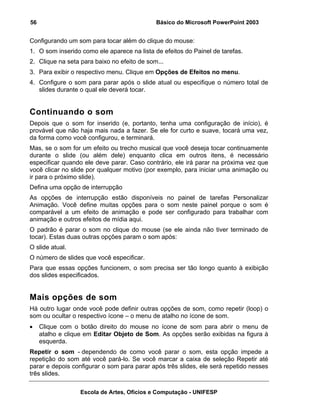 56                                           Básico do Microsoft PowerPoint 2003


Configurando um som para tocar além do clique do mouse:
1. O som inserido como ele aparece na lista de efeitos do Painel de tarefas.
2. Clique na seta para baixo no efeito de som...
3. Para exibir o respectivo menu. Clique em Opções de Efeitos no menu.
4. Configure o som para parar após o slide atual ou especifique o número total de
   slides durante o qual ele deverá tocar.


Continuando o som
Depois que o som for inserido (e, portanto, tenha uma configuração de início), é
provável que não haja mais nada a fazer. Se ele for curto e suave, tocará uma vez,
da forma como você configurou, e terminará.
Mas, se o som for um efeito ou trecho musical que você deseja tocar continuamente
durante o slide (ou além dele) enquanto clica em outros itens, é necessário
especificar quando ele deve parar. Caso contrário, ele irá parar na próxima vez que
você clicar no slide por qualquer motivo (por exemplo, para iniciar uma animação ou
ir para o próximo slide).
Defina uma opção de interrupção
As opções de interrupção estão disponíveis no painel de tarefas Personalizar
Animação. Você define muitas opções para o som neste painel porque o som é
comparável a um efeito de animação e pode ser configurado para trabalhar com
animação e outros efeitos de mídia aqui.
O padrão é parar o som no clique do mouse (se ele ainda não tiver terminado de
tocar). Estas duas outras opções param o som após:
O slide atual.
O número de slides que você especificar.
Para que essas opções funcionem, o som precisa ser tão longo quanto à exibição
dos slides especificados.


Mais opções de som
Há outro lugar onde você pode definir outras opções de som, como repetir (loop) o
som ou ocultar o respectivo ícone – o menu de atalho no ícone de som.
•    Clique com o botão direito do mouse no ícone de som para abrir o menu de
     atalho e clique em Editar Objeto de Som. As opções serão exibidas na figura à
     esquerda.
Repetir o som - dependendo de como você parar o som, esta opção impede a
repetição do som até você pará-lo. Se você marcar a caixa de seleção Repetir até
parar e depois configurar o som para parar após três slides, ele será repetido nesses
três slides.

                  Escola de Artes, Ofícios e Computação - UNIFESP
 