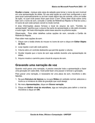 Básico do Microsoft PowerPoint 2003 - 57


Ocultar o ícone - marque esta caixa de seleção para tornar o ícone de som invisível
em uma apresentação de slides. Só use esta opção se você tiver configurado o som
para tocar automaticamente ou se tiver criado algum tipo de controle, como um botão
de ação, no qual você possa clicar para tocar o som. (Para obter dicas sobre como
lidar com o ícone de som, consulte o Cartão de Referência Rápida no final do curso.)
O ícone de som está sempre visível no modo normal.
A área Informações abaixo fornece o local do arquivo de som. "Contido na
apresentação" significa que o arquivo faz parte da apresentação e não está vinculado
a outro lugar. Há mais informações sobre esse assunto na próxima seção.
Observação Para obter detalhes outras opções de som, consulte o Cartão de
Referência Rápida.
Para obter mais opções de som:
1. Clique com o botão direito do mouse no ícone de som e clique em Editar Objeto
   de Som.
2. Loop repete o som até você pará-lo.
3. Volume abre um controle deslizante que permite ajustar o volume.
4. Ocultar impede que o ícone de som seja exibido durante uma apresentação de
   slides.
5. Arquivo mostra o caminho para o local do arquivo de som.


Gravando uma narração de voz
Quando você grava uma narração, é preciso executar toda a apresentação e fazer
uma gravação em cada slide. Você pode fazer uma pausar e reiniciar a gravação.
Para gravar uma narração, é necessário ter uma placa de som, microfone e alto-
falantes.
1. Na guia Estrutura de tópicos ou na guia Slides em exibição normal, selecione o
   ícone ou a miniatura do slide da gravação que você deseja.
2. No menu Apresentações, clique em Gravar narração.
3. Clique em Definir nível do microfone, siga as instruções para definir o nível do
   microfone e clique em OK.




                 Escola de Artes, Ofícios e Computação - UNIFESP
 