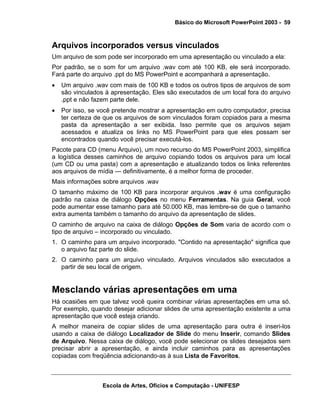 Básico do Microsoft PowerPoint 2003 - 59



Arquivos incorporados versus vinculados
Um arquivo de som pode ser incorporado em uma apresentação ou vinculado a ela:
Por padrão, se o som for um arquivo .wav com até 100 KB, ele será incorporado.
Fará parte do arquivo .ppt do MS PowerPoint e acompanhará a apresentação.
•   Um arquivo .wav com mais de 100 KB e todos os outros tipos de arquivos de som
    são vinculados à apresentação. Eles são executados de um local fora do arquivo
    .ppt e não fazem parte dele.
•   Por isso, se você pretende mostrar a apresentação em outro computador, precisa
    ter certeza de que os arquivos de som vinculados foram copiados para a mesma
    pasta da apresentação a ser exibida. Isso permite que os arquivos sejam
    acessados e atualiza os links no MS PowerPoint para que eles possam ser
    encontrados quando você precisar executá-los.
Pacote para CD (menu Arquivo), um novo recurso do MS PowerPoint 2003, simplifica
a logística desses caminhos de arquivo copiando todos os arquivos para um local
(um CD ou uma pasta) com a apresentação e atualizando todos os links referentes
aos arquivos de mídia — definitivamente, é a melhor forma de proceder.
Mais informações sobre arquivos .wav
O tamanho máximo de 100 KB para incorporar arquivos .wav é uma configuração
padrão na caixa de diálogo Opções no menu Ferramentas. Na guia Geral, você
pode aumentar esse tamanho para até 50.000 KB, mas lembre-se de que o tamanho
extra aumenta também o tamanho do arquivo da apresentação de slides.
O caminho de arquivo na caixa de diálogo Opções de Som varia de acordo com o
tipo de arquivo – incorporado ou vinculado.
1. O caminho para um arquivo incorporado. "Contido na apresentação" significa que
   o arquivo faz parte do slide.
2. O caminho para um arquivo vinculado. Arquivos vinculados são executados a
   partir de seu local de origem.


Mesclando várias apresentações em uma
Há ocasiões em que talvez você queira combinar várias apresentações em uma só.
Por exemplo, quando desejar adicionar slides de uma apresentação existente a uma
apresentação que você esteja criando.
A melhor maneira de copiar slides de uma apresentação para outra é inseri-los
usando a caixa de diálogo Localizador de Slide do menu Inserir, comando Slides
de Arquivo. Nessa caixa de diálogo, você pode selecionar os slides desejados sem
precisar abrir a apresentação, e ainda incluir caminhos para as apresentações
copiadas com freqüência adicionando-as à sua Lista de Favoritos.



                  Escola de Artes, Ofícios e Computação - UNIFESP
 