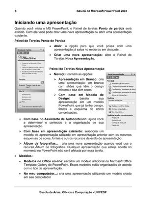 6                                           Básico do Microsoft PowerPoint 2003



Iniciando uma apresentação
Quando você inicia o MS PowerPoint, o Painel de tarefas Ponto de partida será
exibido. Com ele você pode criar uma nova apresentação ou abrir uma apresentação
existente.
Painel de Tarefas Ponto de Partida
                         •   Abrir: a opção para que você possa abrir uma
                             apresentação já salva no micro ou em disquete.
                         •   Criar uma nova apresentação: abre o Painel de
                             Tarefas Nova Apresentação.


                         Painel de Tarefas Nova Apresentação
                         •   Novo(a): contém as opções:
                               Apresentação em Branco: cria
                               uma apresentação em branco
                               com slides que têm o design
                               mínimo e não têm cores.
                               Com base em Modelo de
                               Design:       baseia       sua
                               apresentação em um modelo
                               PowerPoint que já tenha design,
                               fontes e esquema de cores
                               conceituadas.

        Com base no Assistente de Autoconteúdo: ajuda você
        a determinar o conteúdo e a organização de sua
        apresentação.
        Com base em apresentação existente: seleciona um
        modelo de apresentação utilizado em apresentação anterior com os mesmos
        esquemas de cores, fontes e outros recursos de estilo de apresentação.
        Álbum de fotografias... : cria uma nova apresentação quando você usa o
        recurso Álbum de fotografias. Qualquer apresentação que esteja aberta no
        momento no PowerPoint não será afetada por essa tarefa.
•   Modelos:
    •   Modelos no Office on-line: escolha um modelo adicional no Microsoft Office
        Template Gallery do PowerPoint. Esses modelos estão organizados de acordo
        com o tipo de apresentação.
    •   No meu computador...: cria uma apresentação utilizando um modelo criado
        em seu computador



                  Escola de Artes, Ofícios e Computação - UNIFESP
 