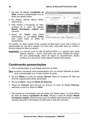 60                                          Básico do Microsoft PowerPoint 2003


1. Na caixa de diálogo Localizador de
   Slide, procure a apresentação com os
   slides que deseja utilizar.
2. Se desejar apenas alguns slides,
   selecione-os.
3. Para manter a formatação do slide,
   verifique se a caixa de seleção
   Manter formatação original está
   marcada.
4. Clique em Inserir para slides
   selecionados ou em Inserir Todos
   para inserir todos os slides da
   apresentação.
Por padrão, um slide copiado herda o design do slide após o qual você o insere na
apresentação em que ele é copiado. Por outro lado, você pode optar por manter o
formato original do slide ao copiá-lo.
Importante: um recurso novo no MS PowerPoint 2003 é o suporte para várias
            páginas mestras — assim, você pode usar vários modelos de design
            em uma apresentação. Antes de seguir os procedimentos abaixo,
            verifique se o recurso de várias páginas mestras está ativado.


Combinando apresentações
1. Abra a apresentação na qual deseja adicionar os slides.
Dica: se estiver mesclando duas apresentações com um número diferente de slides,
      abra a apresentação com o maior número de slides.
2. Na guia Slides no modo de exibição Normal, clique na miniatura do slide que
   deve ser seguida pelos slides adicionados.
3. No menu Inserir, clique em Slides de Arquivos.
4. Clique em Procurar para procurar um arquivo; na caixa de diálogo Procurar,
   selecione o arquivo e clique em Abrir.


1. Para preservar a formatação atual dos slides que deseja copiar, no canto inferior
   da caixa de diálogo Localizador de Slide, marque a caixa de seleção Manter
   formatação original. (Quando essa caixa de seleção está desmarcada, os slides
   copiados assumem a formatação do slide após o qual são inseridos).




                 Escola de Artes, Ofícios e Computação - UNIFESP
 
