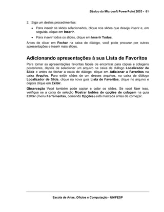 Básico do Microsoft PowerPoint 2003 - 61


2. Siga um destes procedimentos:
   •   Para inserir os slides selecionados, clique nos slides que deseja inserir e, em
       seguida, clique em Inserir.
   •   Para inserir todos os slides, clique em Inserir Todos.
Antes de clicar em Fechar na caixa de diálogo, você pode procurar por outras
apresentações e inserir mais slides.


Adicionando apresentações à sua Lista de Favoritos
Para tornar as apresentações favoritas fáceis de encontrar para cópias e colagens
posteriores, depois de selecionar um arquivo na caixa de diálogo Localizador de
Slide e antes de fechar a caixa de diálogo, clique em Adicionar a Favoritos na
caixa Arquivo. Para exibir slides de um desses arquivos, na caixa de diálogo
Localizador de Slide, clique na nova guia Lista de Favoritos, clique no arquivo e
depois clique em Exibir.
Observação Você também pode copiar e colar os slides. Se você fizer isso,
verifique se a caixa de seleção Mostrar botões de opções de colagem na guia
Editar (menu Ferramentas, comando Opções) está marcada antes de começar.




                  Escola de Artes, Ofícios e Computação - UNIFESP
 