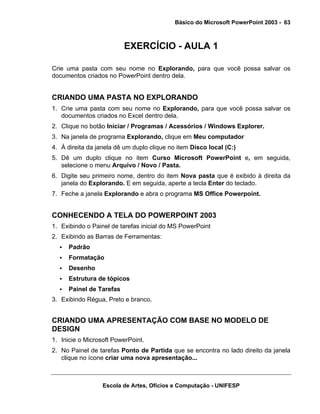 Básico do Microsoft PowerPoint 2003 - 63



                          EXERCÍCIO - AULA 1

Crie uma pasta com seu nome no Explorando, para que você possa salvar os
documentos criados no PowerPoint dentro dela.


CRIANDO UMA PASTA NO EXPLORANDO
1. Crie uma pasta com seu nome no Explorando, para que você possa salvar os
   documentos criados no Excel dentro dela.
2. Clique no botão Iniciar / Programas / Acessórios / Windows Explorer.
3. Na janela de programa Explorando, clique em Meu computador
4. À direita da janela dê um duplo clique no item Disco local (C:)
5. Dê um duplo clique no item Curso Microsoft PowerPoint e, em seguida,
   selecione o menu Arquivo / Novo / Pasta.
6. Digite seu primeiro nome, dentro do item Nova pasta que é exibido à direita da
   janela do Explorando. E em seguida, aperte a tecla Enter do teclado.
7. Feche a janela Explorando e abra o programa MS Office Powerpoint.


CONHECENDO A TELA DO POWERPOINT 2003
1. Exibindo o Painel de tarefas inicial do MS PowerPoint
2. Exibindo as Barras de Ferramentas:
      Padrão
      Formatação
      Desenho
      Estrutura de tópicos
      Painel de Tarefas
3. Exibindo Régua, Preto e branco.


CRIANDO UMA APRESENTAÇÃO COM BASE NO MODELO DE
DESIGN
1. Inicie o Microsoft PowerPoint.
2. No Painel de tarefas Ponto de Partida que se encontra no lado direito da janela
   clique no ícone criar uma nova apresentação...



                  Escola de Artes, Ofícios e Computação - UNIFESP
 
