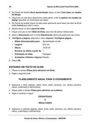 64                                             Básico do Microsoft PowerPoint 2003


3. No Painel de tarefas Nova apresentação clique no item Com base no modelo
   de design
4. Clique em um dos itens disponíveis neste painel, a fim de Aplicar um modelo de
   design (escolher um fundo para seu slide).
5. No Painel de tarefas clique na seta preta apontando para baixo (ao lado de X do
   botão Fecha) para abrir o menu.
6. Depois clique no item Layout do slide.
7. Clique uma vez no item Slide de título, caso ele não estiver selecionado.
8. Salve o Documento com o nome Atendimento, dentro da pasta com seu nome.
9. Configure a página, selecione o menu Arquivo / Configurar página...
       Slides dimensionados para:       Apresentação na tela
       Largura:                         25,4 cm
       Altura:                          19,05 cm
       Numerar os slides a partir de: 1
       Orientação do slide:             Paisagem
       Anotações, folhetos e tópicos: Retrato
8. Clique Ok.


EDITANDO UM TEXTO NO SLIDE
1. Clique no campo Clique para adicionar um título.
2. Digite o seguinte título:


            PLANEJAMENTO ANUAL PARA O ATENDIMENTO

3. Selecione o título digitado, altere: fonte, estilo, tamanho, cor, efeitos (sombra,
   relevo, sublinhado) e alinhamento.
4. Clique sobre o campo Clique para adicionar um subtítulo.
5. Digite o subtítulo a seguir:
                                   ESTRATÉGIAS
                                           E
                                    RESULTADOS


6. Selecione o subtítulo digitado, altere: fonte, estilo, tamanho, cor, efeitos (sombra,
   relevo, sublinhado) e alinhamento.


                   Escola de Artes, Ofícios e Computação - UNIFESP
 